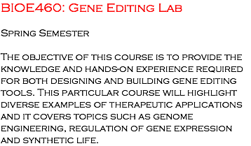 BIOE460: Gene Editing Lab Spring Semester The objective of this course is to provide the knowledge and hands-on experience required for both designing and building gene editing tools. This particular course will highlight diverse examples of therapeutic applications and it covers topics such as genome engineering, regulation of gene expression and synthetic life. 